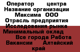 Оператор Call-центра › Название организации ­ Максима, ООО › Отрасль предприятия ­ Исследования рынка › Минимальный оклад ­ 14 000 - Все города Работа » Вакансии   . Алтайский край